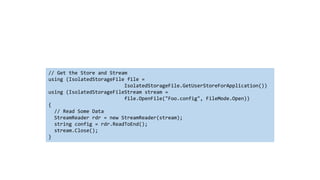 // Get the Store and Stream
using (IsolatedStorageFile file =
IsolatedStorageFile.GetUserStoreForApplication())
using (IsolatedStorageFileStream stream =
file.OpenFile("Foo.config", FileMode.Open))
{
// Read Some Data
StreamReader rdr = new StreamReader(stream);
string config = rdr.ReadToEnd();
stream.Close();
}
 