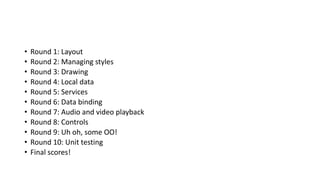 • Round 1: Layout
• Round 2: Managing styles
• Round 3: Drawing
• Round 4: Local data
• Round 5: Services
• Round 6: Data binding
• Round 7: Audio and video playback
• Round 8: Controls
• Round 9: Uh oh, some OO!
• Round 10: Unit testing
• Final scores!
 