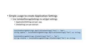 • Simple usage to create Application Settings
• Use IsolatedStorageSettings to set/get settings
• ApplicationSettings are per .xap
• SiteSettings are per domain
IsolatedStorageSettings.ApplicationSettings["foo"] = "bar";
string appFoo = IsolatedStorageSettings.ApplicationSettings["foo"] as string;
IsolatedStorageSettings.SiteSettings["foo"] = "bar";
string siteFoo = IsolatedStorageSettings.SiteSettings["foo"] as string;
 