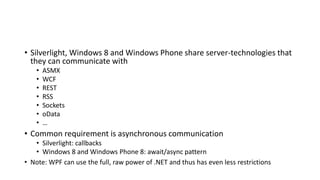 • Silverlight, Windows 8 and Windows Phone share server-technologies that
they can communicate with
• ASMX
• WCF
• REST
• RSS
• Sockets
• oData
• …
• Common requirement is asynchronous communication
• Silverlight: callbacks
• Windows 8 and Windows Phone 8: await/async pattern
• Note: WPF can use the full, raw power of .NET and thus has even less restrictions
 