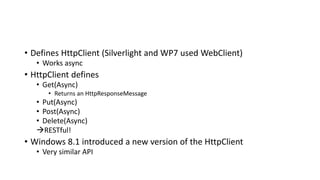 • Defines HttpClient (Silverlight and WP7 used WebClient)
• Works async
• HttpClient defines
• Get(Async)
• Returns an HttpResponseMessage
• Put(Async)
• Post(Async)
• Delete(Async)
RESTful!
• Windows 8.1 introduced a new version of the HttpClient
• Very similar API
 