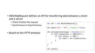 • XMLHttpRequest defines an API for transferring data between a client
and a server
• Client initiates the request
• Synchronous or Asynchronous
• Based on the HTTP protocol
var xhr = new XMLHttpRequest();
xhr.open("GET", "URL", /*async*/ true);
xhr.onreadystatechange = function () {
if (xhr.readyState == COMPLETE) {
if (xhr.status == 200) {
var data = xhr.responseText;
}
}
}
xhr.send();
 
