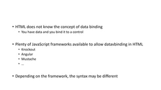 • HTML does not know the concept of data binding
• You have data and you bind it to a control
• Plenty of JavaScript frameworks available to allow datavbinding in HTML
• Knockout
• Angular
• Mustache
• …
• Depending on the framework, the syntax may be different
 