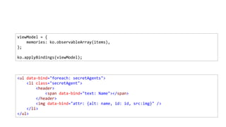 <ul data-bind="foreach: secretAgents">
<li class="secretAgent">
<header>
<span data-bind="text: Name"></span>
</header>
<img data-bind="attr: {alt: name, id: id, src:img}" />
</li>
</ul>
viewModel = {
memories: ko.observableArray(items),
};
ko.applyBindings(viewModel);
 