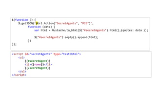 <script id="secretAgents" type="text/html">
<ul>
{{#secretAgent}}
<li>{{name}}</li>
{{/secretAgent}}
</ul>
</script>
$(function () {
$.getJSON('@Url.Action("SecretAgents", "MI6")',
function (data) {
var html = Mustache.to_html($("#secretAgents").html(),{quotes: data });
$("#secretAgents").empty().append(html);
})
});
 