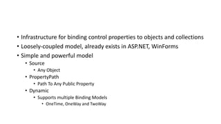 • Infrastructure for binding control properties to objects and collections
• Loosely-coupled model, already exists in ASP.NET, WinForms
• Simple and powerful model
• Source
• Any Object
• PropertyPath
• Path To Any Public Property
• Dynamic
• Supports multiple Binding Models
• OneTime, OneWay and TwoWay
 