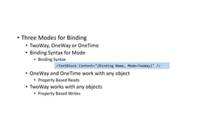 • Three Modes for Binding
• TwoWay, OneWay or OneTime
• Binding Syntax for Mode
• Binding Syntax
• OneWay and OneTime work with any object
• Property Based Reads
• TwoWay works with any objects
• Property Based Writes
<TextBlock Content="{Binding Name, Mode=TwoWay}" />
 