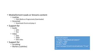 • MediaElement Loads or Streams content
• Loading:
• Plays Media as Progressively Downloaded
• Streamed:
• Downloads Chunk and plays it
• Support for
• Audio
• MP3
• Wav
• Video
• MP4
• WMV
• OGG video
• Support for
• Scrubbing
• Markers (subtitles)
<MediaElement
x:Name="MainMediaElement"
Height="300"
Width="640"
AreTransportControlsEnabled="True"
/>
 