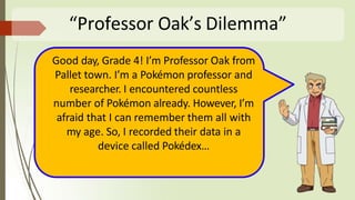 “Professor Oak’s Dilemma”
Good day, Grade 4! I’m Professor Oak from
Pallet town. I’m a Pokémon professor and
researcher. I encountered countless
number of Pokémon already. However, I’m
afraid that I can remember them all with
my age. So, I recorded their data in a
device called Pokédex…
 