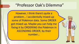 “Professor Oak’s Dilemma”
However, I think there’s quite a
problem… I accidentally mixed-up
some of Pokémon data. Some ORDER
got mixed-up. Maybe you can help me
fixing it by ORDERING the Pokémon in
ASCENDING ORDER, by their
number…
 