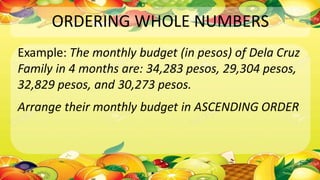 ORDERING WHOLE NUMBERS
Example: The monthly budget (in pesos) of Dela Cruz
Family in 4 months are: 34,283 pesos, 29,304 pesos,
32,829 pesos, and 30,273 pesos.
Arrange their monthly budget in ASCENDING ORDER
 