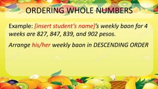 ORDERING WHOLE NUMBERS
Example: [insert student’s name]’s weekly baon for 4
weeks are 827, 847, 839, and 902 pesos.
Arrange his/her weekly baon in DESCENDING ORDER
 