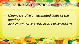 ROUNDING-OFF WHOLE NUMBERS
- Means we give an estimated value of the
number
- Also called ESTIMATION or APPROXIMATION
 