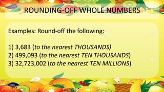 ROUNDING-OFF WHOLE NUMBERS
Examples: Round-off the following:
1) 3,683 (to the nearest THOUSANDS)
2) 499,093 (to the nearest TEN THOUSANDS)
3) 32,723,002 (to the nearest TEN MILLIONS)
 
