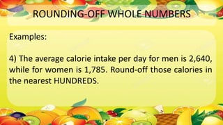 ROUNDING-OFF WHOLE NUMBERS
Examples:
4) The average calorie intake per day for men is 2,640,
while for women is 1,785. Round-off those calories in
the nearest HUNDREDS.
 