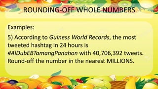 ROUNDING-OFF WHOLE NUMBERS
Examples:
5) According to Guiness World Records, the most
tweeted hashtag in 24 hours is
#AlDubEBTamangPanahon with 40,706,392 tweets.
Round-off the number in the nearest MILLIONS.
 