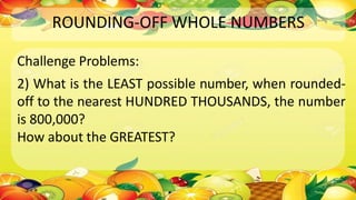 ROUNDING-OFF WHOLE NUMBERS
Challenge Problems:
2) What is the LEAST possible number, when rounded-
off to the nearest HUNDRED THOUSANDS, the number
is 800,000?
How about the GREATEST?
 
