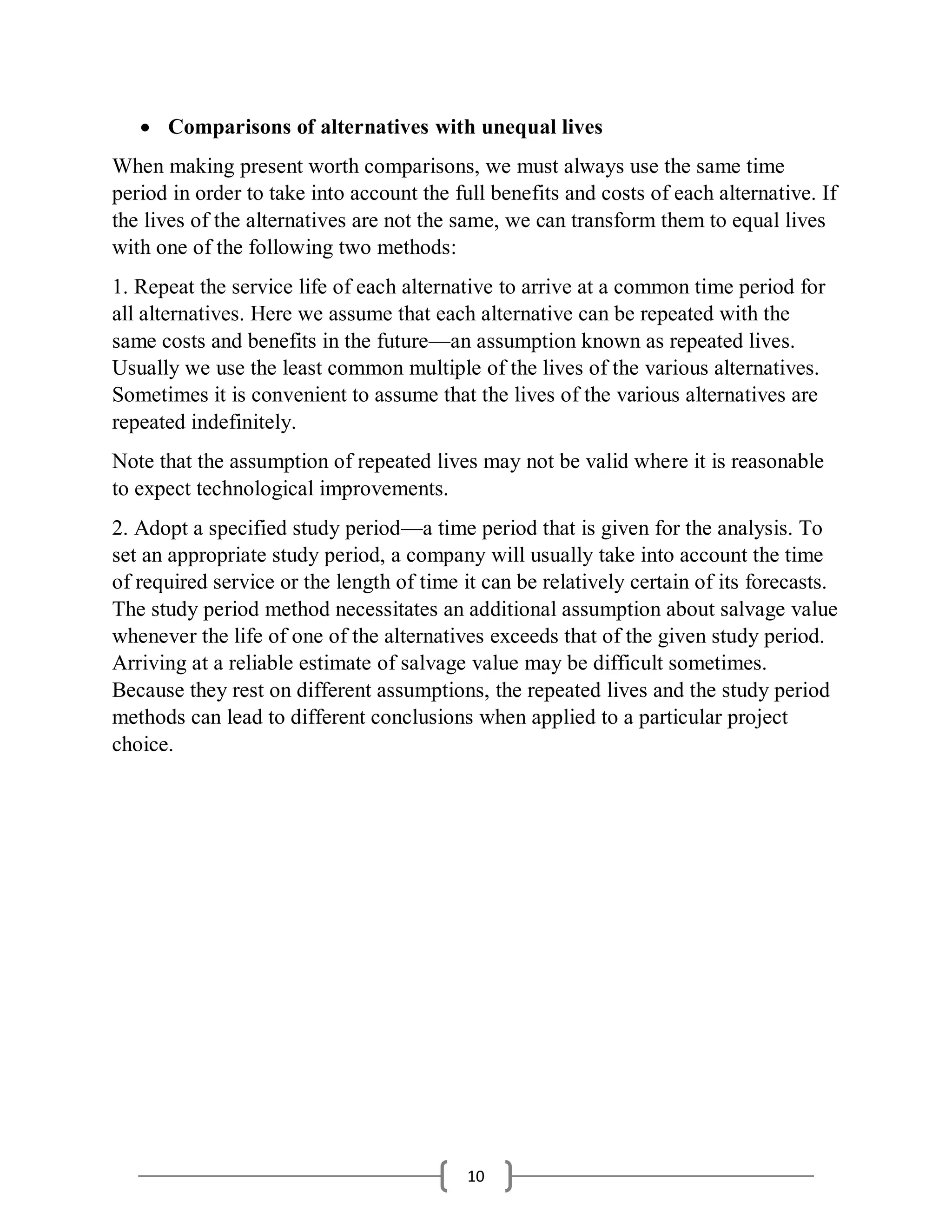 10
 Comparisons of alternatives with unequal lives
When making present worth comparisons, we must always use the same time
period in order to take into account the full benefits and costs of each alternative. If
the lives of the alternatives are not the same, we can transform them to equal lives
with one of the following two methods:
1. Repeat the service life of each alternative to arrive at a common time period for
all alternatives. Here we assume that each alternative can be repeated with the
same costs and benefits in the future—an assumption known as repeated lives.
Usually we use the least common multiple of the lives of the various alternatives.
Sometimes it is convenient to assume that the lives of the various alternatives are
repeated indefinitely.
Note that the assumption of repeated lives may not be valid where it is reasonable
to expect technological improvements.
2. Adopt a specified study period—a time period that is given for the analysis. To
set an appropriate study period, a company will usually take into account the time
of required service or the length of time it can be relatively certain of its forecasts.
The study period method necessitates an additional assumption about salvage value
whenever the life of one of the alternatives exceeds that of the given study period.
Arriving at a reliable estimate of salvage value may be difficult sometimes.
Because they rest on different assumptions, the repeated lives and the study period
methods can lead to different conclusions when applied to a particular project
choice.
 