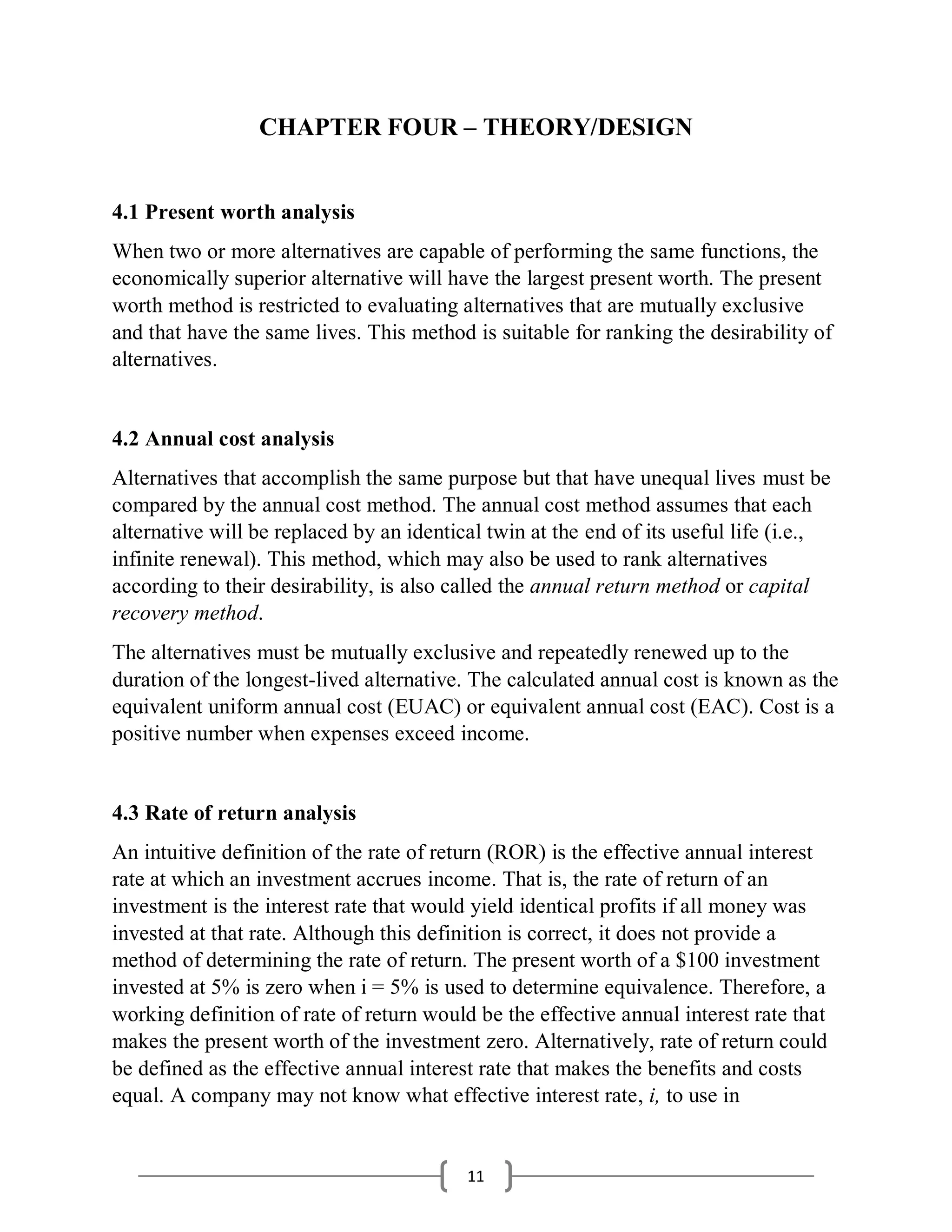 11
CHAPTER FOUR – THEORY/DESIGN
4.1 Present worth analysis
When two or more alternatives are capable of performing the same functions, the
economically superior alternative will have the largest present worth. The present
worth method is restricted to evaluating alternatives that are mutually exclusive
and that have the same lives. This method is suitable for ranking the desirability of
alternatives.
4.2 Annual cost analysis
Alternatives that accomplish the same purpose but that have unequal lives must be
compared by the annual cost method. The annual cost method assumes that each
alternative will be replaced by an identical twin at the end of its useful life (i.e.,
infinite renewal). This method, which may also be used to rank alternatives
according to their desirability, is also called the annual return method or capital
recovery method.
The alternatives must be mutually exclusive and repeatedly renewed up to the
duration of the longest-lived alternative. The calculated annual cost is known as the
equivalent uniform annual cost (EUAC) or equivalent annual cost (EAC). Cost is a
positive number when expenses exceed income.
4.3 Rate of return analysis
An intuitive definition of the rate of return (ROR) is the effective annual interest
rate at which an investment accrues income. That is, the rate of return of an
investment is the interest rate that would yield identical profits if all money was
invested at that rate. Although this definition is correct, it does not provide a
method of determining the rate of return. The present worth of a $100 investment
invested at 5% is zero when i = 5% is used to determine equivalence. Therefore, a
working definition of rate of return would be the effective annual interest rate that
makes the present worth of the investment zero. Alternatively, rate of return could
be defined as the effective annual interest rate that makes the benefits and costs
equal. A company may not know what effective interest rate, i, to use in
 