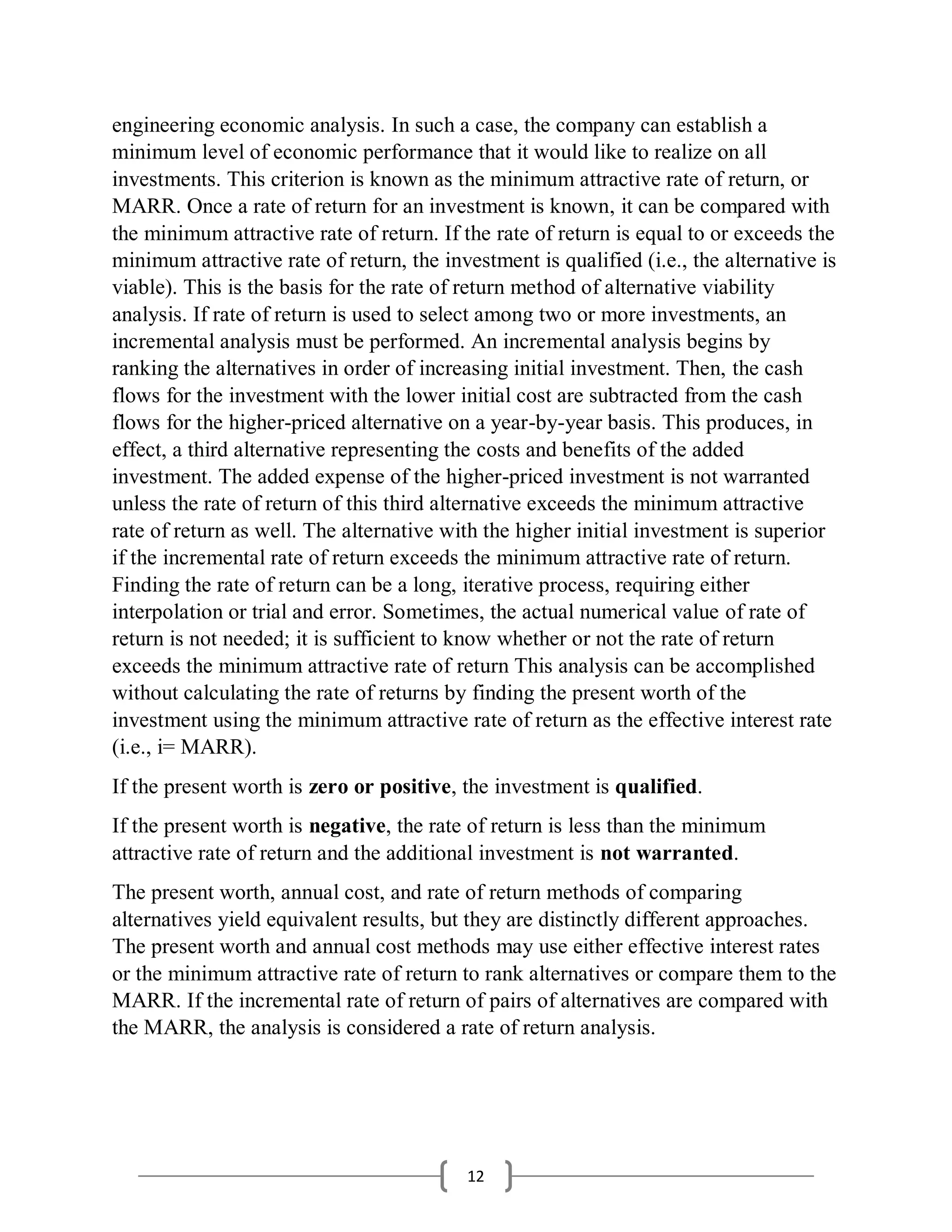 12
engineering economic analysis. In such a case, the company can establish a
minimum level of economic performance that it would like to realize on all
investments. This criterion is known as the minimum attractive rate of return, or
MARR. Once a rate of return for an investment is known, it can be compared with
the minimum attractive rate of return. If the rate of return is equal to or exceeds the
minimum attractive rate of return, the investment is qualified (i.e., the alternative is
viable). This is the basis for the rate of return method of alternative viability
analysis. If rate of return is used to select among two or more investments, an
incremental analysis must be performed. An incremental analysis begins by
ranking the alternatives in order of increasing initial investment. Then, the cash
flows for the investment with the lower initial cost are subtracted from the cash
flows for the higher-priced alternative on a year-by-year basis. This produces, in
effect, a third alternative representing the costs and benefits of the added
investment. The added expense of the higher-priced investment is not warranted
unless the rate of return of this third alternative exceeds the minimum attractive
rate of return as well. The alternative with the higher initial investment is superior
if the incremental rate of return exceeds the minimum attractive rate of return.
Finding the rate of return can be a long, iterative process, requiring either
interpolation or trial and error. Sometimes, the actual numerical value of rate of
return is not needed; it is sufficient to know whether or not the rate of return
exceeds the minimum attractive rate of return This analysis can be accomplished
without calculating the rate of returns by finding the present worth of the
investment using the minimum attractive rate of return as the effective interest rate
(i.e., i= MARR).
If the present worth is zero or positive, the investment is qualified.
If the present worth is negative, the rate of return is less than the minimum
attractive rate of return and the additional investment is not warranted.
The present worth, annual cost, and rate of return methods of comparing
alternatives yield equivalent results, but they are distinctly different approaches.
The present worth and annual cost methods may use either effective interest rates
or the minimum attractive rate of return to rank alternatives or compare them to the
MARR. If the incremental rate of return of pairs of alternatives are compared with
the MARR, the analysis is considered a rate of return analysis.
 