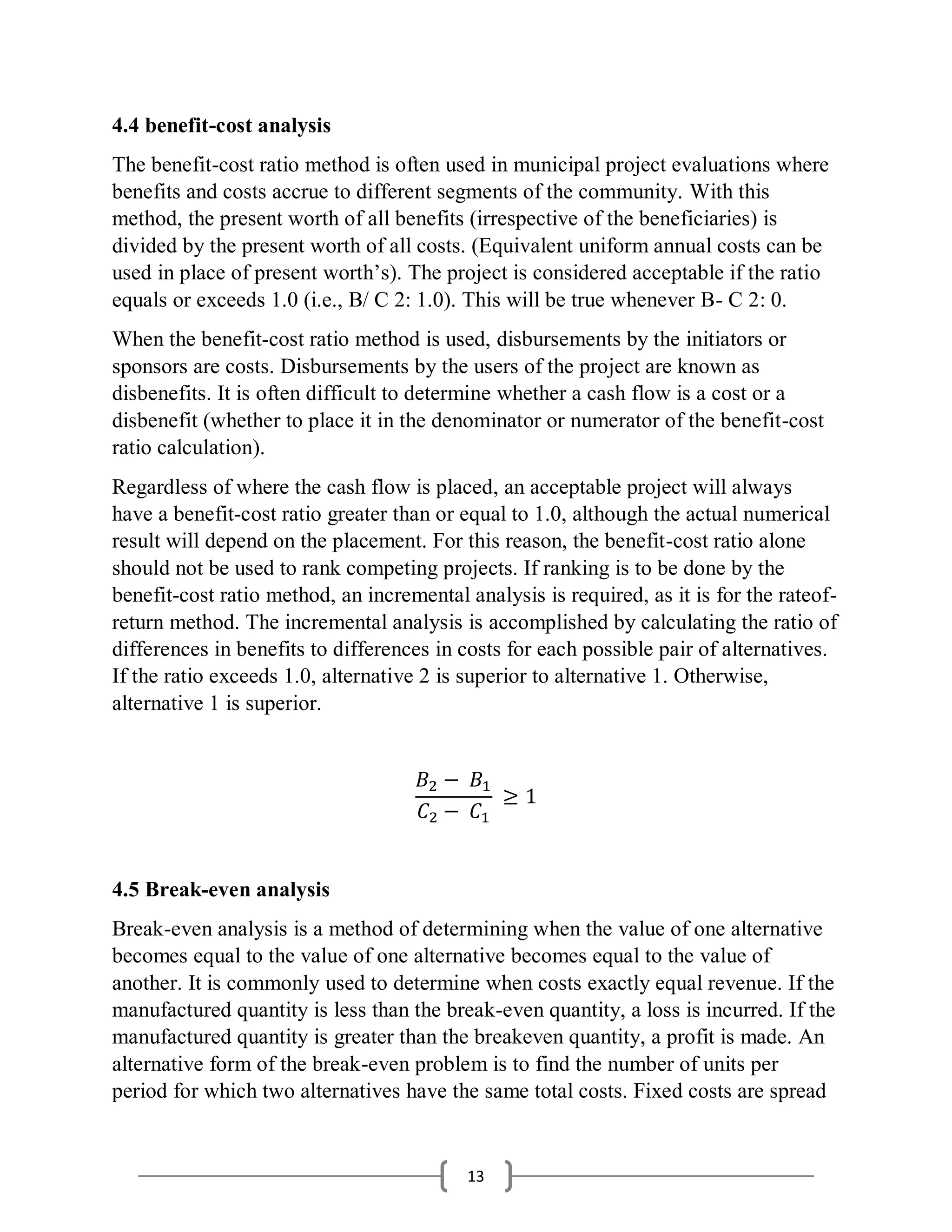 13
4.4 benefit-cost analysis
The benefit-cost ratio method is often used in municipal project evaluations where
benefits and costs accrue to different segments of the community. With this
method, the present worth of all benefits (irrespective of the beneficiaries) is
divided by the present worth of all costs. (Equivalent uniform annual costs can be
used in place of present worth’s). The project is considered acceptable if the ratio
equals or exceeds 1.0 (i.e., B/ C 2: 1.0). This will be true whenever B- C 2: 0.
When the benefit-cost ratio method is used, disbursements by the initiators or
sponsors are costs. Disbursements by the users of the project are known as
disbenefits. It is often difficult to determine whether a cash flow is a cost or a
disbenefit (whether to place it in the denominator or numerator of the benefit-cost
ratio calculation).
Regardless of where the cash flow is placed, an acceptable project will always
have a benefit-cost ratio greater than or equal to 1.0, although the actual numerical
result will depend on the placement. For this reason, the benefit-cost ratio alone
should not be used to rank competing projects. If ranking is to be done by the
benefit-cost ratio method, an incremental analysis is required, as it is for the rateof-
return method. The incremental analysis is accomplished by calculating the ratio of
differences in benefits to differences in costs for each possible pair of alternatives.
If the ratio exceeds 1.0, alternative 2 is superior to alternative 1. Otherwise,
alternative 1 is superior.
𝐵2 − 𝐵1
𝐶2 − 𝐶1
≥ 1
4.5 Break-even analysis
Break-even analysis is a method of determining when the value of one alternative
becomes equal to the value of one alternative becomes equal to the value of
another. It is commonly used to determine when costs exactly equal revenue. If the
manufactured quantity is less than the break-even quantity, a loss is incurred. If the
manufactured quantity is greater than the breakeven quantity, a profit is made. An
alternative form of the break-even problem is to find the number of units per
period for which two alternatives have the same total costs. Fixed costs are spread
 