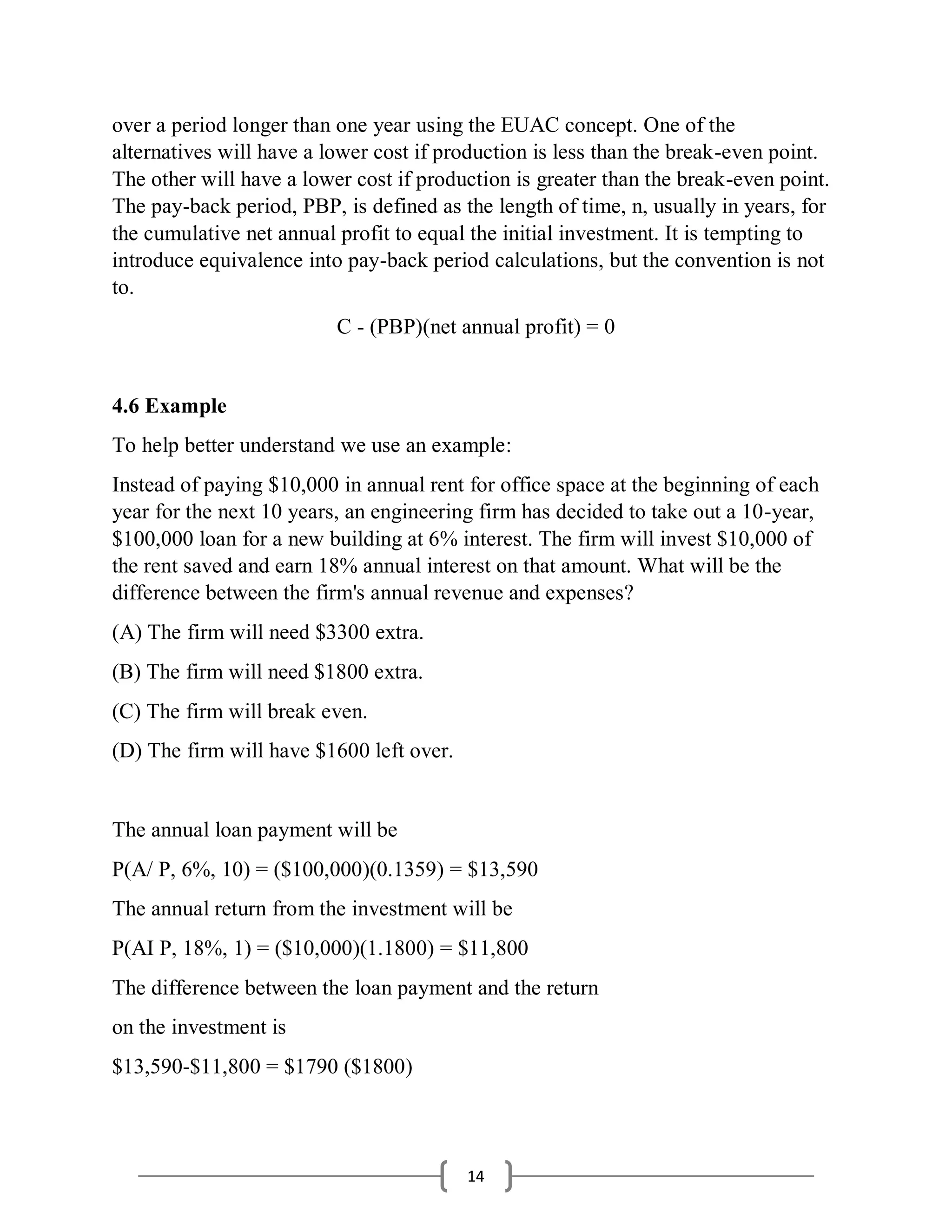 14
over a period longer than one year using the EUAC concept. One of the
alternatives will have a lower cost if production is less than the break-even point.
The other will have a lower cost if production is greater than the break-even point.
The pay-back period, PBP, is defined as the length of time, n, usually in years, for
the cumulative net annual profit to equal the initial investment. It is tempting to
introduce equivalence into pay-back period calculations, but the convention is not
to.
C - (PBP)(net annual profit) = 0
4.6 Example
To help better understand we use an example:
Instead of paying $10,000 in annual rent for office space at the beginning of each
year for the next 10 years, an engineering firm has decided to take out a 10-year,
$100,000 loan for a new building at 6% interest. The firm will invest $10,000 of
the rent saved and earn 18% annual interest on that amount. What will be the
difference between the firm's annual revenue and expenses?
(A) The firm will need $3300 extra.
(B) The firm will need $1800 extra.
(C) The firm will break even.
(D) The firm will have $1600 left over.
The annual loan payment will be
P(A/ P, 6%, 10) = ($100,000)(0.1359) = $13,590
The annual return from the investment will be
P(AI P, 18%, 1) = ($10,000)(1.1800) = $11,800
The difference between the loan payment and the return
on the investment is
$13,590-$11,800 = $1790 ($1800)
 