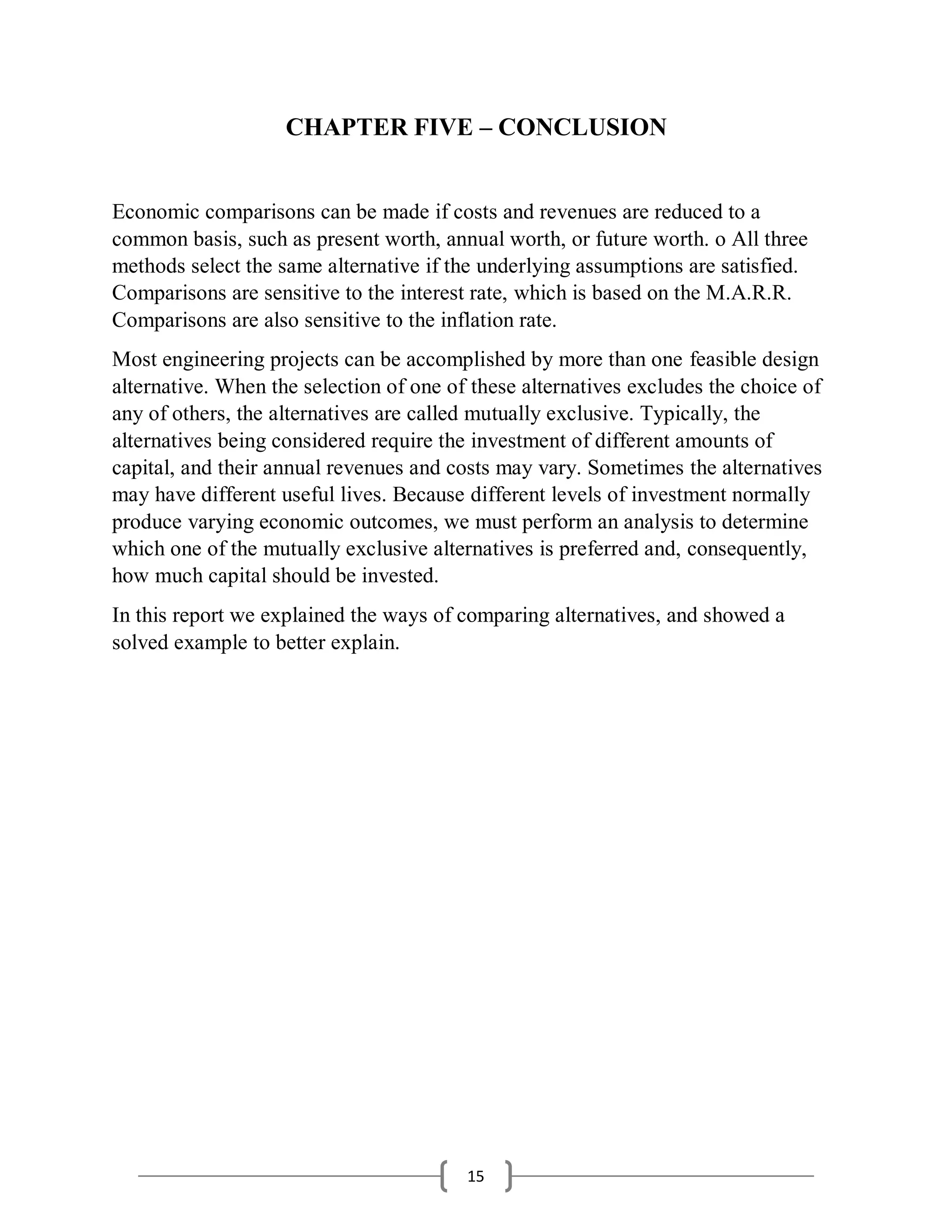 15
CHAPTER FIVE – CONCLUSION
Economic comparisons can be made if costs and revenues are reduced to a
common basis, such as present worth, annual worth, or future worth. o All three
methods select the same alternative if the underlying assumptions are satisfied.
Comparisons are sensitive to the interest rate, which is based on the M.A.R.R.
Comparisons are also sensitive to the inflation rate.
Most engineering projects can be accomplished by more than one feasible design
alternative. When the selection of one of these alternatives excludes the choice of
any of others, the alternatives are called mutually exclusive. Typically, the
alternatives being considered require the investment of different amounts of
capital, and their annual revenues and costs may vary. Sometimes the alternatives
may have different useful lives. Because different levels of investment normally
produce varying economic outcomes, we must perform an analysis to determine
which one of the mutually exclusive alternatives is preferred and, consequently,
how much capital should be invested.
In this report we explained the ways of comparing alternatives, and showed a
solved example to better explain.
 