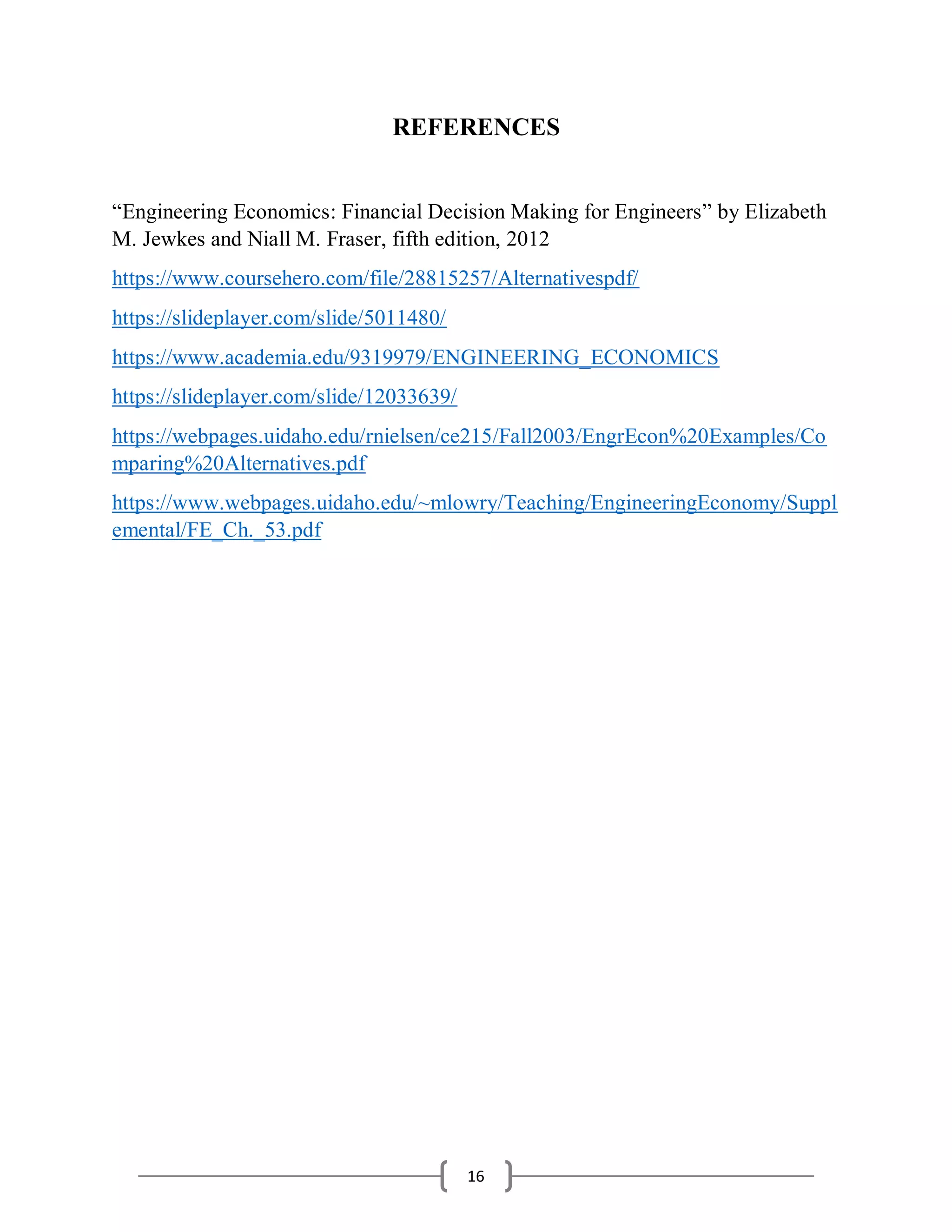 16
REFERENCES
“Engineering Economics: Financial Decision Making for Engineers” by Elizabeth
M. Jewkes and Niall M. Fraser, fifth edition, 2012
https://www.coursehero.com/file/28815257/Alternativespdf/
https://slideplayer.com/slide/5011480/
https://www.academia.edu/9319979/ENGINEERING_ECONOMICS
https://slideplayer.com/slide/12033639/
https://webpages.uidaho.edu/rnielsen/ce215/Fall2003/EngrEcon%20Examples/Co
mparing%20Alternatives.pdf
https://www.webpages.uidaho.edu/~mlowry/Teaching/EngineeringEconomy/Suppl
emental/FE_Ch._53.pdf
 