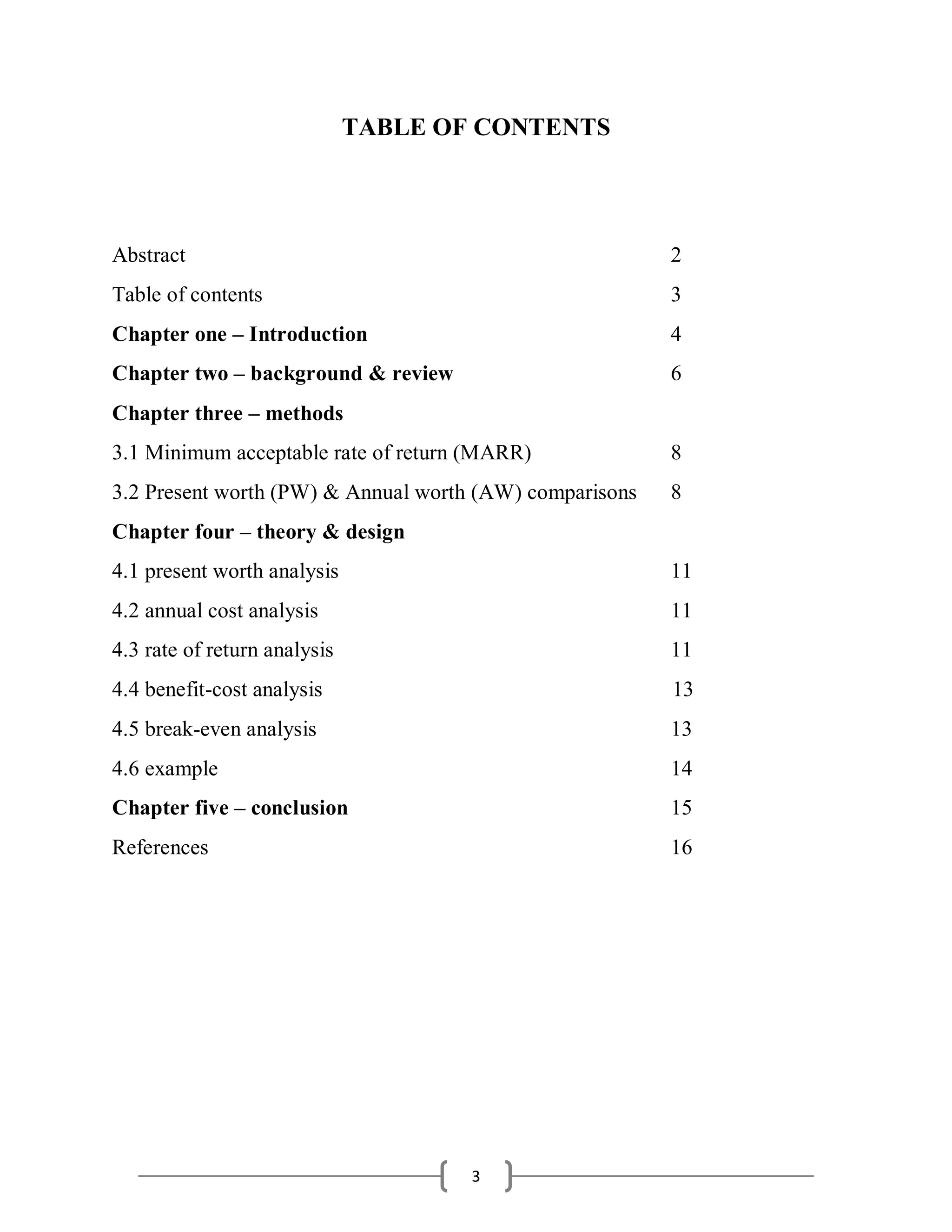 3
TABLE OF CONTENTS
Abstract 2
Table of contents 3
Chapter one – Introduction 4
Chapter two – background & review 6
Chapter three – methods
3.1 Minimum acceptable rate of return (MARR) 8
3.2 Present worth (PW) & Annual worth (AW) comparisons 8
Chapter four – theory & design
4.1 present worth analysis 11
4.2 annual cost analysis 11
4.3 rate of return analysis 11
4.4 benefit-cost analysis 13
4.5 break-even analysis 13
4.6 example 14
Chapter five – conclusion 15
References 16
 