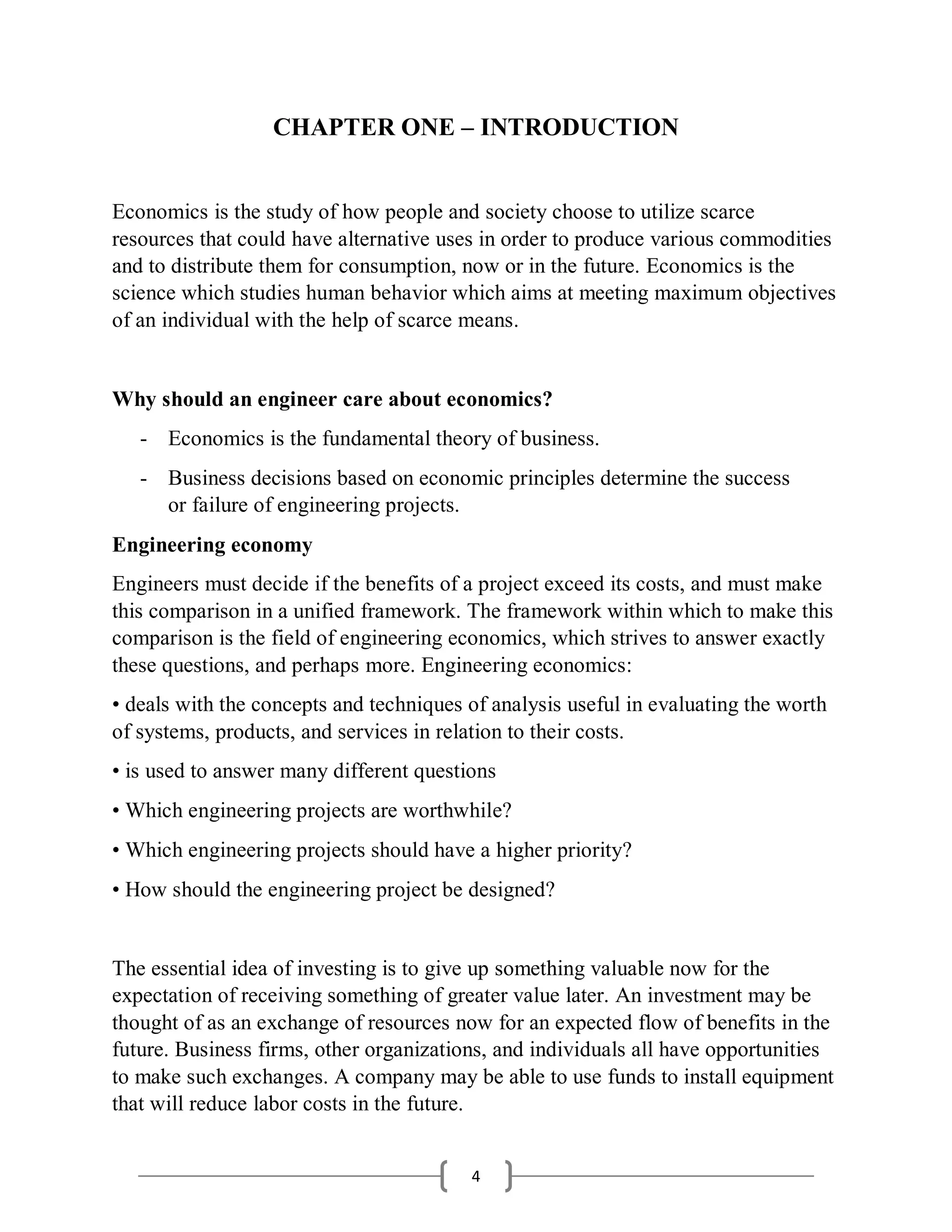 4
CHAPTER ONE – INTRODUCTION
Economics is the study of how people and society choose to utilize scarce
resources that could have alternative uses in order to produce various commodities
and to distribute them for consumption, now or in the future. Economics is the
science which studies human behavior which aims at meeting maximum objectives
of an individual with the help of scarce means.
Why should an engineer care about economics?
- Economics is the fundamental theory of business.
- Business decisions based on economic principles determine the success
or failure of engineering projects.
Engineering economy
Engineers must decide if the benefits of a project exceed its costs, and must make
this comparison in a unified framework. The framework within which to make this
comparison is the field of engineering economics, which strives to answer exactly
these questions, and perhaps more. Engineering economics:
• deals with the concepts and techniques of analysis useful in evaluating the worth
of systems, products, and services in relation to their costs.
• is used to answer many different questions
• Which engineering projects are worthwhile?
• Which engineering projects should have a higher priority?
• How should the engineering project be designed?
The essential idea of investing is to give up something valuable now for the
expectation of receiving something of greater value later. An investment may be
thought of as an exchange of resources now for an expected flow of benefits in the
future. Business firms, other organizations, and individuals all have opportunities
to make such exchanges. A company may be able to use funds to install equipment
that will reduce labor costs in the future.
 