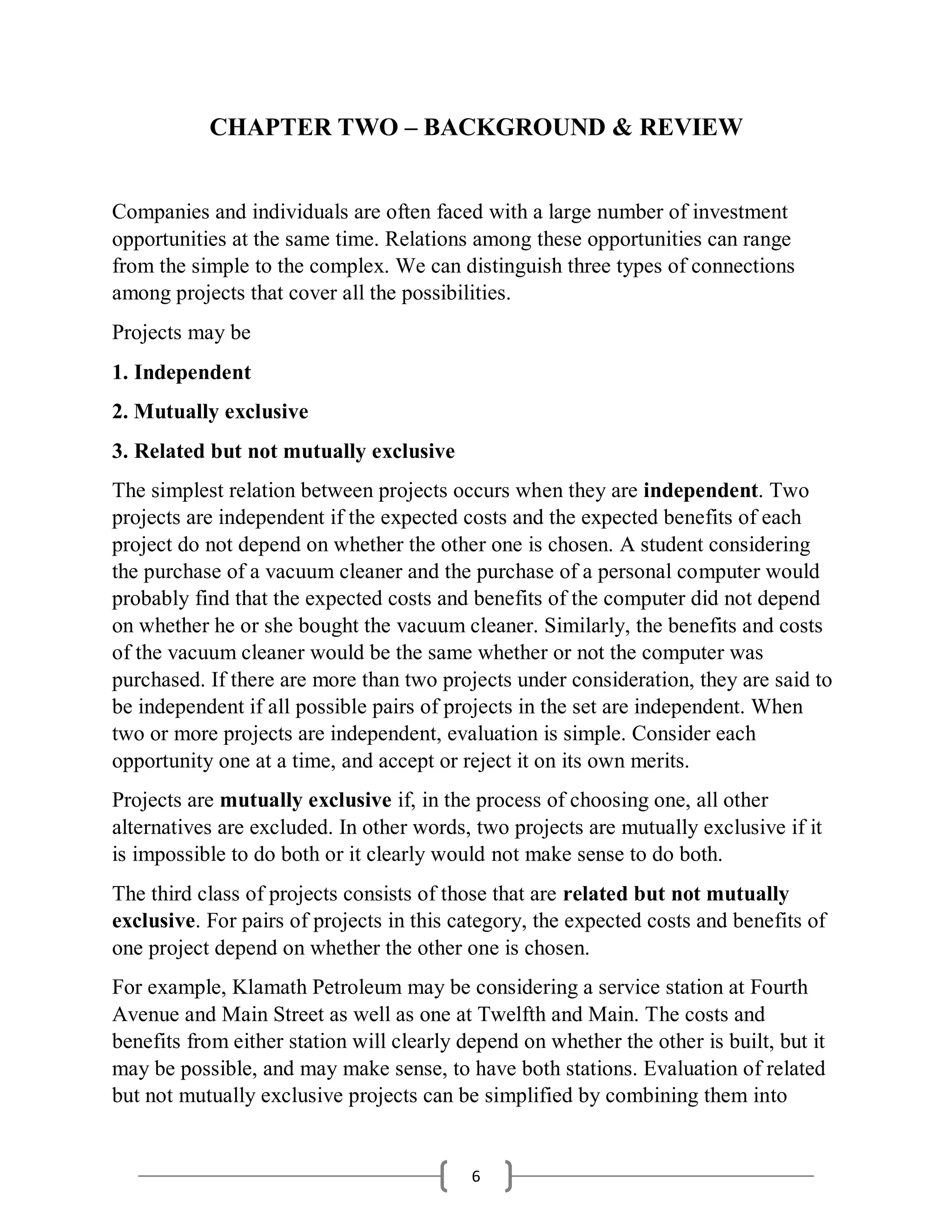 6
CHAPTER TWO – BACKGROUND & REVIEW
Companies and individuals are often faced with a large number of investment
opportunities at the same time. Relations among these opportunities can range
from the simple to the complex. We can distinguish three types of connections
among projects that cover all the possibilities.
Projects may be
1. Independent
2. Mutually exclusive
3. Related but not mutually exclusive
The simplest relation between projects occurs when they are independent. Two
projects are independent if the expected costs and the expected benefits of each
project do not depend on whether the other one is chosen. A student considering
the purchase of a vacuum cleaner and the purchase of a personal computer would
probably find that the expected costs and benefits of the computer did not depend
on whether he or she bought the vacuum cleaner. Similarly, the benefits and costs
of the vacuum cleaner would be the same whether or not the computer was
purchased. If there are more than two projects under consideration, they are said to
be independent if all possible pairs of projects in the set are independent. When
two or more projects are independent, evaluation is simple. Consider each
opportunity one at a time, and accept or reject it on its own merits.
Projects are mutually exclusive if, in the process of choosing one, all other
alternatives are excluded. In other words, two projects are mutually exclusive if it
is impossible to do both or it clearly would not make sense to do both.
The third class of projects consists of those that are related but not mutually
exclusive. For pairs of projects in this category, the expected costs and benefits of
one project depend on whether the other one is chosen.
For example, Klamath Petroleum may be considering a service station at Fourth
Avenue and Main Street as well as one at Twelfth and Main. The costs and
benefits from either station will clearly depend on whether the other is built, but it
may be possible, and may make sense, to have both stations. Evaluation of related
but not mutually exclusive projects can be simplified by combining them into
 
