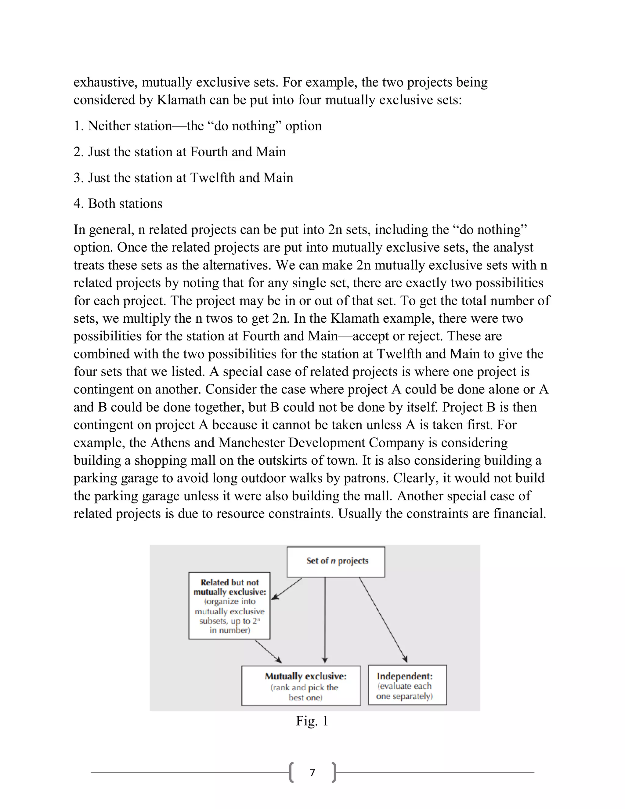 7
exhaustive, mutually exclusive sets. For example, the two projects being
considered by Klamath can be put into four mutually exclusive sets:
1. Neither station—the “do nothing” option
2. Just the station at Fourth and Main
3. Just the station at Twelfth and Main
4. Both stations
In general, n related projects can be put into 2n sets, including the “do nothing”
option. Once the related projects are put into mutually exclusive sets, the analyst
treats these sets as the alternatives. We can make 2n mutually exclusive sets with n
related projects by noting that for any single set, there are exactly two possibilities
for each project. The project may be in or out of that set. To get the total number of
sets, we multiply the n twos to get 2n. In the Klamath example, there were two
possibilities for the station at Fourth and Main—accept or reject. These are
combined with the two possibilities for the station at Twelfth and Main to give the
four sets that we listed. A special case of related projects is where one project is
contingent on another. Consider the case where project A could be done alone or A
and B could be done together, but B could not be done by itself. Project B is then
contingent on project A because it cannot be taken unless A is taken first. For
example, the Athens and Manchester Development Company is considering
building a shopping mall on the outskirts of town. It is also considering building a
parking garage to avoid long outdoor walks by patrons. Clearly, it would not build
the parking garage unless it were also building the mall. Another special case of
related projects is due to resource constraints. Usually the constraints are financial.
Fig. 1
 