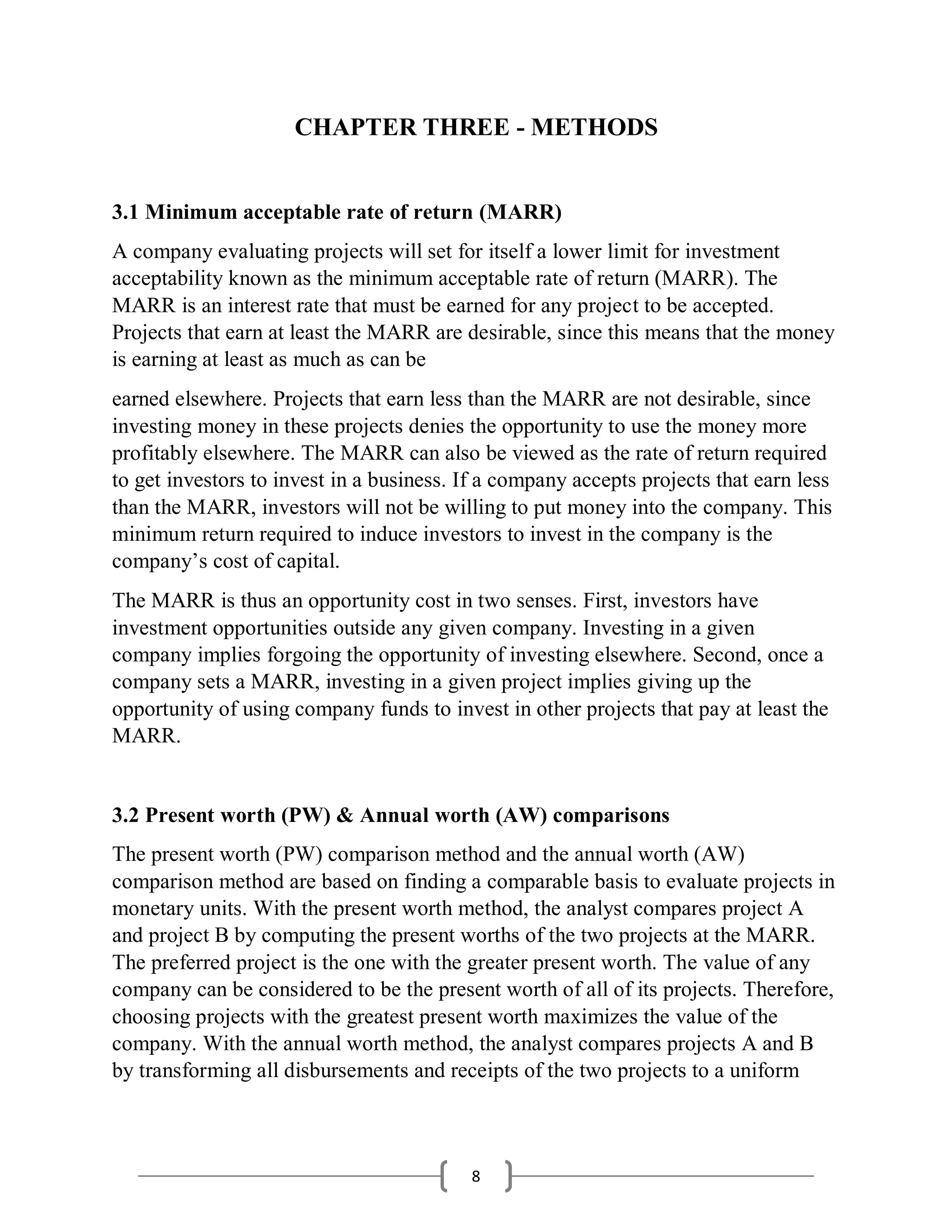 8
CHAPTER THREE - METHODS
3.1 Minimum acceptable rate of return (MARR)
A company evaluating projects will set for itself a lower limit for investment
acceptability known as the minimum acceptable rate of return (MARR). The
MARR is an interest rate that must be earned for any project to be accepted.
Projects that earn at least the MARR are desirable, since this means that the money
is earning at least as much as can be
earned elsewhere. Projects that earn less than the MARR are not desirable, since
investing money in these projects denies the opportunity to use the money more
profitably elsewhere. The MARR can also be viewed as the rate of return required
to get investors to invest in a business. If a company accepts projects that earn less
than the MARR, investors will not be willing to put money into the company. This
minimum return required to induce investors to invest in the company is the
company’s cost of capital.
The MARR is thus an opportunity cost in two senses. First, investors have
investment opportunities outside any given company. Investing in a given
company implies forgoing the opportunity of investing elsewhere. Second, once a
company sets a MARR, investing in a given project implies giving up the
opportunity of using company funds to invest in other projects that pay at least the
MARR.
3.2 Present worth (PW) & Annual worth (AW) comparisons
The present worth (PW) comparison method and the annual worth (AW)
comparison method are based on finding a comparable basis to evaluate projects in
monetary units. With the present worth method, the analyst compares project A
and project B by computing the present worths of the two projects at the MARR.
The preferred project is the one with the greater present worth. The value of any
company can be considered to be the present worth of all of its projects. Therefore,
choosing projects with the greatest present worth maximizes the value of the
company. With the annual worth method, the analyst compares projects A and B
by transforming all disbursements and receipts of the two projects to a uniform
 