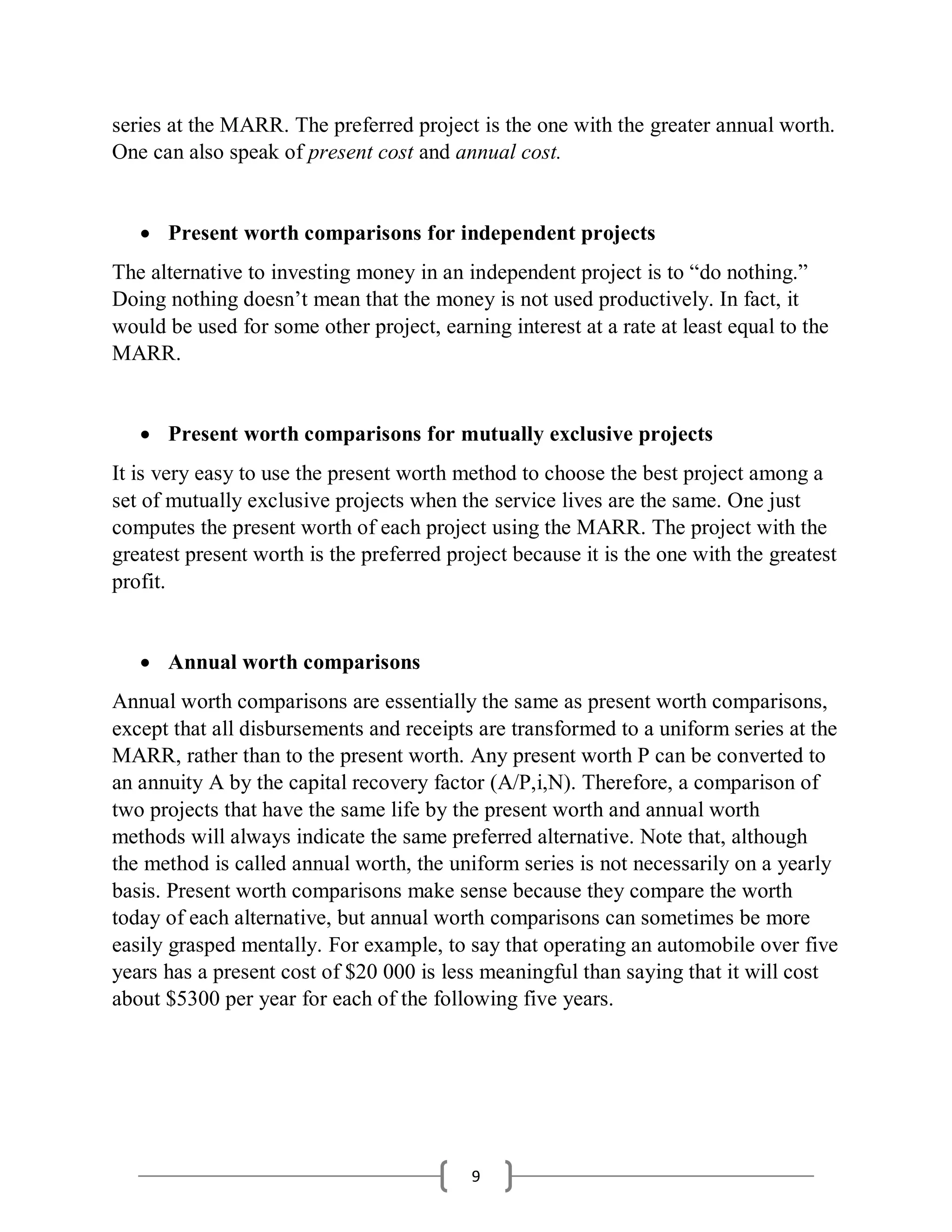 9
series at the MARR. The preferred project is the one with the greater annual worth.
One can also speak of present cost and annual cost.
 Present worth comparisons for independent projects
The alternative to investing money in an independent project is to “do nothing.”
Doing nothing doesn’t mean that the money is not used productively. In fact, it
would be used for some other project, earning interest at a rate at least equal to the
MARR.
 Present worth comparisons for mutually exclusive projects
It is very easy to use the present worth method to choose the best project among a
set of mutually exclusive projects when the service lives are the same. One just
computes the present worth of each project using the MARR. The project with the
greatest present worth is the preferred project because it is the one with the greatest
profit.
 Annual worth comparisons
Annual worth comparisons are essentially the same as present worth comparisons,
except that all disbursements and receipts are transformed to a uniform series at the
MARR, rather than to the present worth. Any present worth P can be converted to
an annuity A by the capital recovery factor (A/P,i,N). Therefore, a comparison of
two projects that have the same life by the present worth and annual worth
methods will always indicate the same preferred alternative. Note that, although
the method is called annual worth, the uniform series is not necessarily on a yearly
basis. Present worth comparisons make sense because they compare the worth
today of each alternative, but annual worth comparisons can sometimes be more
easily grasped mentally. For example, to say that operating an automobile over five
years has a present cost of $20 000 is less meaningful than saying that it will cost
about $5300 per year for each of the following five years.
 