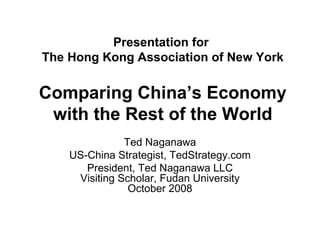 Presentation for  The Hong Kong Association of New York Comparing China’s Economy with the Rest of the World Ted Naganawa US-China Strategist, TedStrategy.com President, Ted Naganawa LLC Visiting Scholar, Fudan University October 2008 