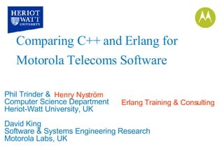Phil Trinder &  Computer Science Department Heriot-Watt University, UK David King Software & Systems Engineering Research Motorola Labs, UK Comparing C++ and Erlang for Motorola Telecoms Software Henry Nyström Erlang Training & Consulting 