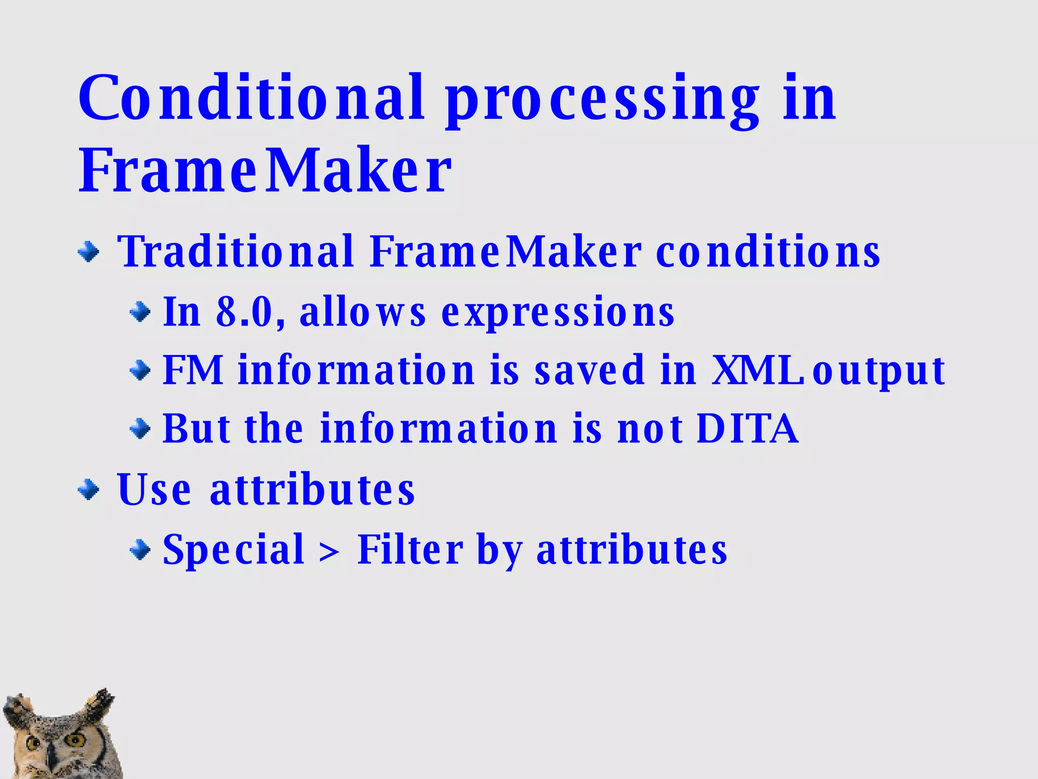 Conditional processing in FrameMaker Traditional FrameMaker conditions  In 8.0, allows expressions FM information is saved in XML output But the information is not DITA Use attributes Special > Filter by attributes 