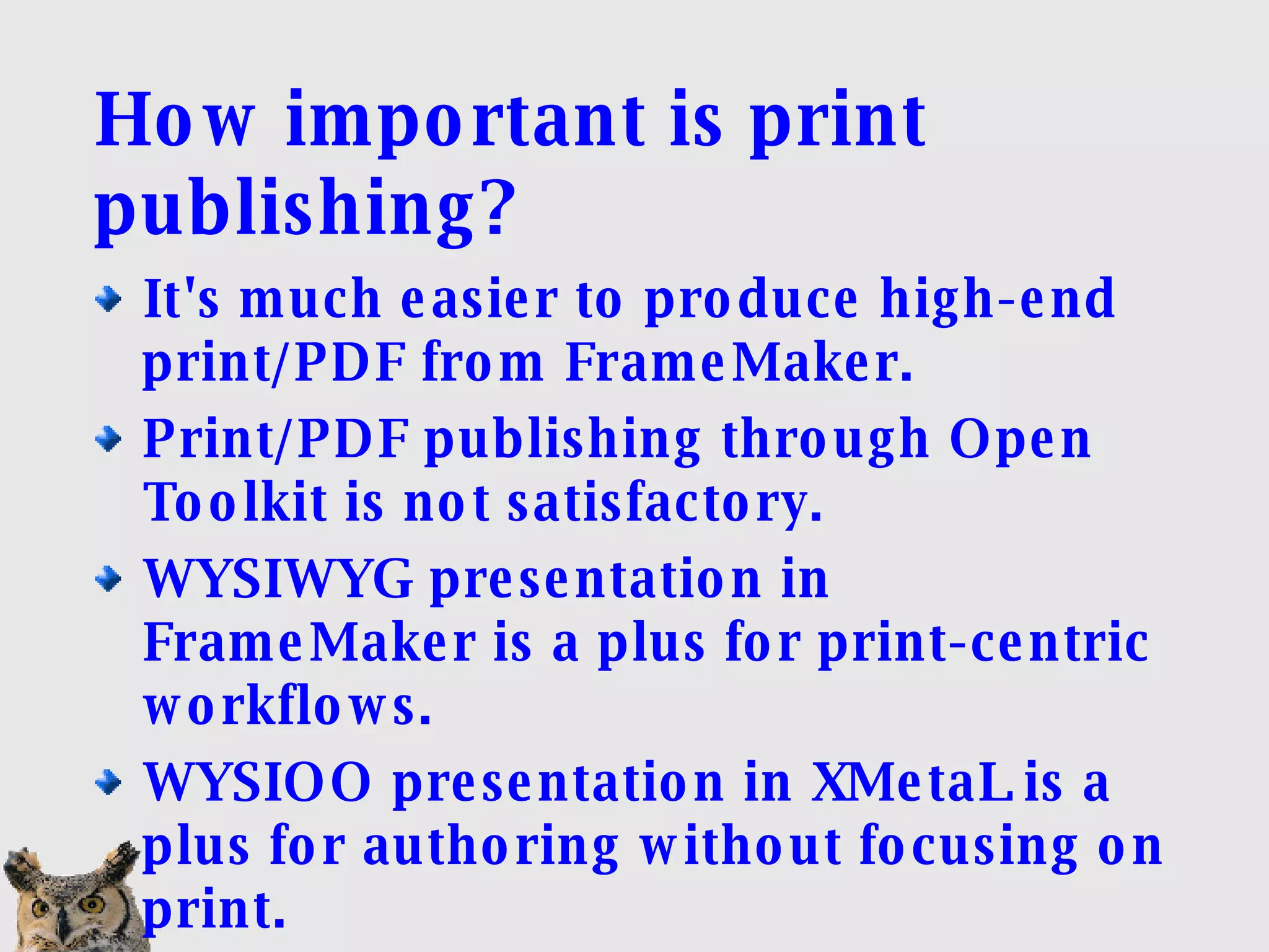 How important is print publishing? It's much easier to produce high-end print/PDF from FrameMaker. Print/PDF publishing through Open Toolkit is not satisfactory. WYSIWYG presentation in FrameMaker is a plus for print-centric workflows. WYSIOO presentation in XMetaL is a plus for authoring without focusing on print. 
