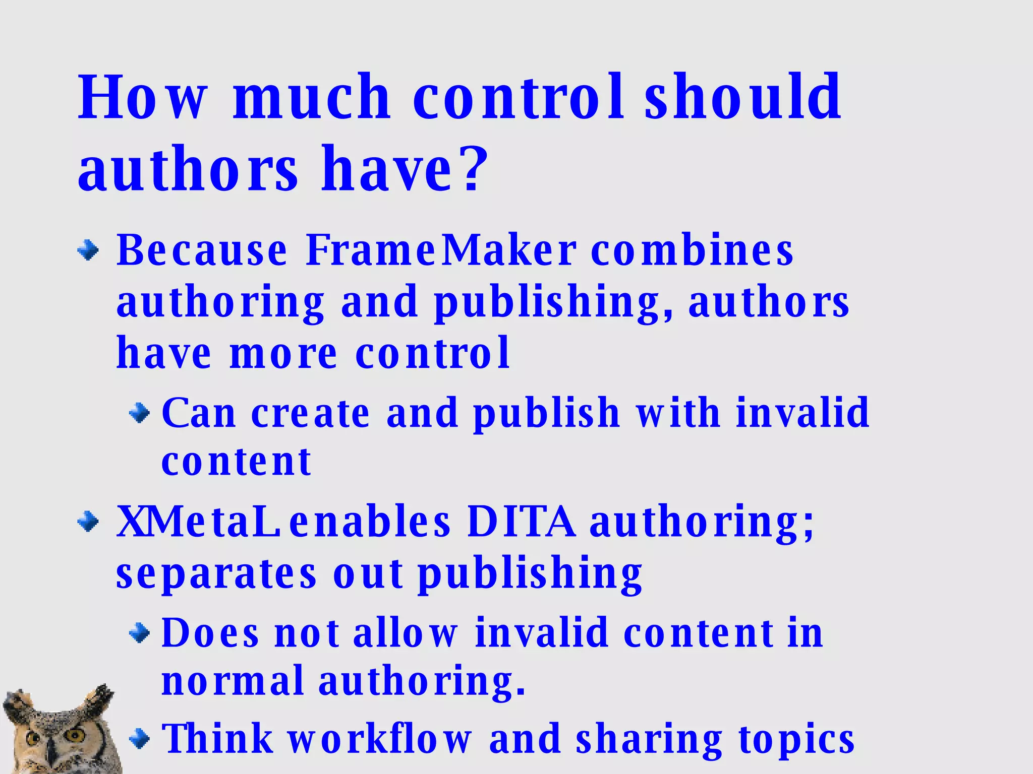 How much control should authors have? Because FrameMaker combines authoring and publishing, authors have more control Can create and publish with invalid content XMetaL enables DITA authoring; separates out publishing Does not allow invalid content in normal authoring. Think workflow and sharing topics 