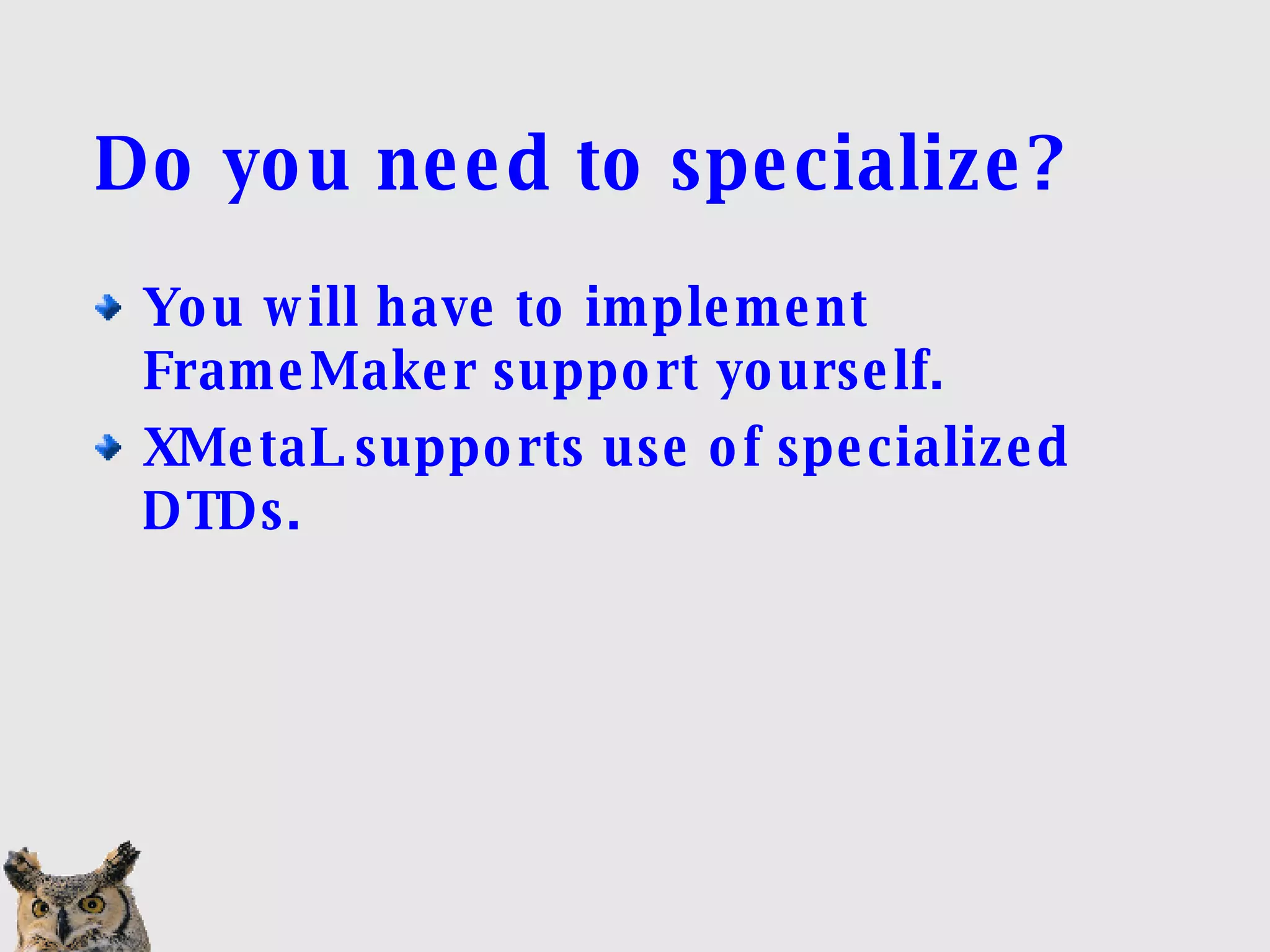 Do you need to specialize? You will have to implement FrameMaker support yourself. XMetaL supports use of specialized DTDs. 
