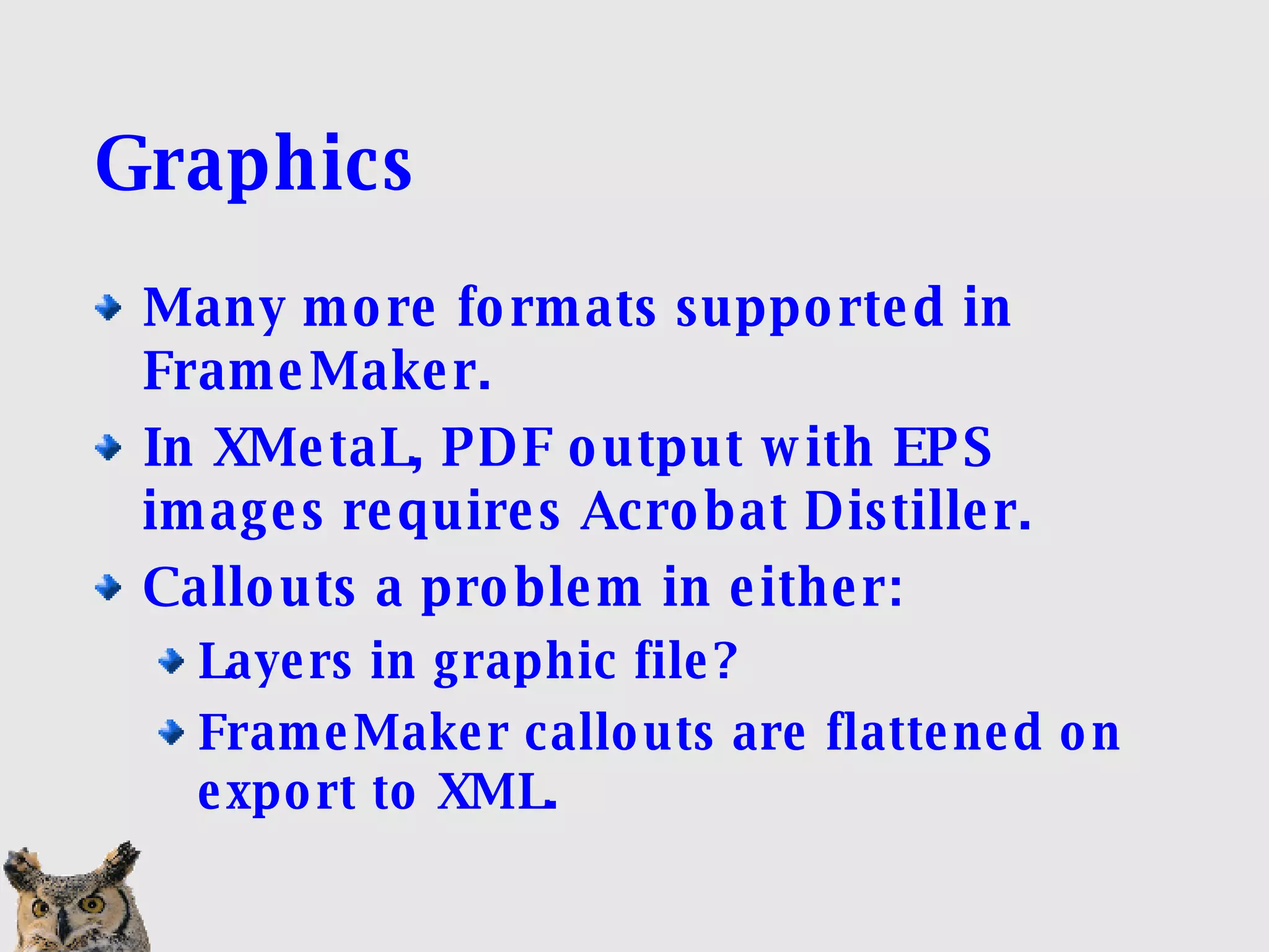 Graphics Many more formats supported in FrameMaker. In XMetaL, PDF output with EPS images requires Acrobat Distiller. Callouts a problem in either: Layers in graphic file? FrameMaker callouts are flattened on export to XML. 