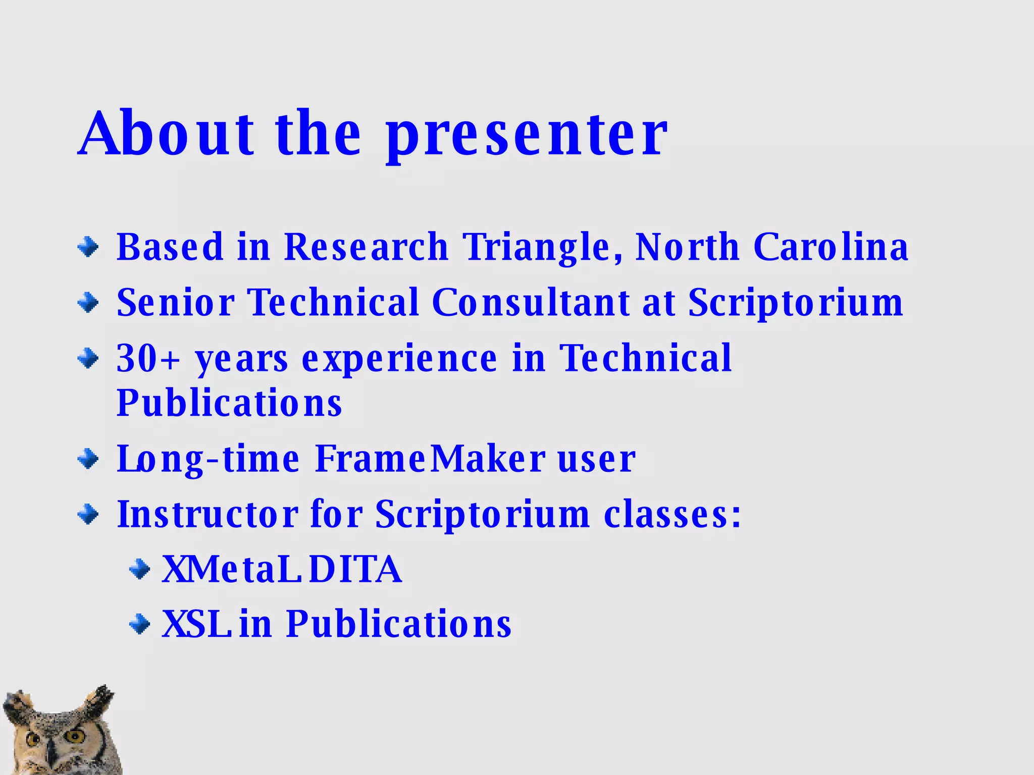 About the presenter Based in Research Triangle, North Carolina Senior Technical Consultant at Scriptorium 30+ years experience in Technical Publications Long-time FrameMaker user Instructor for Scriptorium classes: XMetaL DITA  XSL in Publications 
