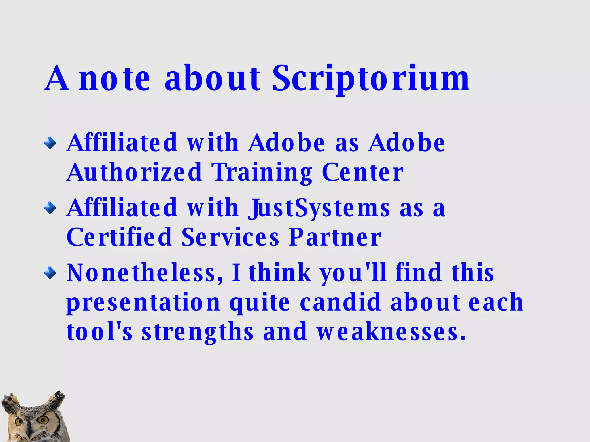 A note about Scriptorium Affiliated with Adobe as Adobe Authorized Training Center Affiliated with JustSystems as a Certified Services Partner Nonetheless, I think you'll find this presentation quite candid about each tool's strengths and weaknesses. 