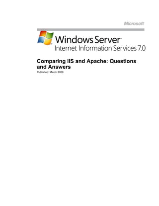  <br />Comparing IIS and Apache: Questions and Answers<br />Published: March 2009<br />Contents<br /> TOC  quot;
1-2quot;
 Comparing IIS and Apache: Questions and Answers PAGEREF _Toc225249477  1<br />Understanding IIS and Apache PAGEREF _Toc225249478  2<br />Apache HTTP Server PAGEREF _Toc225249479  2<br />Internet Information Server 6.0 PAGEREF _Toc225249480  2<br />Internet Information Services 7.0 PAGEREF _Toc225249481  3<br />Common Questions from Apache Administrators PAGEREF _Toc225249482  4<br />Does IIS offer the performance and scalability I need? PAGEREF _Toc225249483  4<br />Is IIS as secure as Apache? PAGEREF _Toc225249484  4<br />Is IIS harder to manage than Apache? PAGEREF _Toc225249485  5<br />Is IIS as reliable as Apache? PAGEREF _Toc225249486  5<br />Is IIS really as modular as Apache? PAGEREF _Toc225249487  6<br />Apache is an innovative platform.  What about IIS? PAGEREF _Toc225249488  6<br />Troubleshooting Web applications can be complicated.  What does IIS offer to simplify troubleshooting? PAGEREF _Toc225249489  7<br />I depend on a wide variety of Web architectures.  Can I run them on IIS? PAGEREF _Toc225249490  8<br />Yes, PHP applications can run on IIS, but is it really a good idea? PAGEREF _Toc225249491  8<br />Will IIS be more expensive than Apache? PAGEREF _Toc225249492  8<br />Conclusions PAGEREF _Toc225249493  10<br />IIS 7.0 Resources PAGEREF _Toc225249494  11<br />Comparing IIS and Apache: Questions and Answers<br />In this paper, we examine Internet Information Server (IIS) from the perspective of an administrator familiar with the Apache HTTP Server.  Apache administrators have many questions as to whether IIS can perform as well as Apache:  Can it handle the same workloads and the same throughput?  Can it provide the same reliability?  Can it do all these things with high security?  We seek to answer these questions by providing examples from real users who have run these products in mission-critical operations.<br />Understanding IIS and Apache<br />While both Apache and IIS service HTTP requests, each Web server has its own architecture, built-in features, and common add-ons.  Though developed independently, both Web servers provide many of the same features, through either built-in functionality or add-on modules.  Both servers support the following functions:<br />,[object Object]