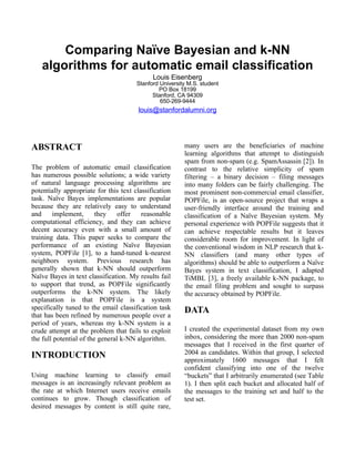 Comparing Naïve Bayesian and k-NN
   algorithms for automatic email classification
                                             Louis Eisenberg
                                       Stanford University M.S. student
                                               PO Box 18199
                                             Stanford, CA 94309
                                                650-269-9444
                                       louis@stanfordalumni.org




ABSTRACT                                                 many users are the beneficiaries of machine
                                                         learning algorithms that attempt to distinguish
                                                         spam from non-spam (e.g. SpamAssassin [2]). In
The problem of automatic email classification            contrast to the relative simplicity of spam
has numerous possible solutions; a wide variety          filtering – a binary decision – filing messages
of natural language processing algorithms are            into many folders can be fairly challenging. The
potentially appropriate for this text classification     most prominent non-commercial email classifier,
task. Naïve Bayes implementations are popular            POPFile, is an open-source project that wraps a
because they are relatively easy to understand           user-friendly interface around the training and
and     implement,       they    offer   reasonable      classification of a Naïve Bayesian system. My
computational efficiency, and they can achieve           personal experience with POPFile suggests that it
decent accuracy even with a small amount of              can achieve respectable results but it leaves
training data. This paper seeks to compare the           considerable room for improvement. In light of
performance of an existing Naïve Bayesian                the conventional wisdom in NLP research that k-
system, POPFile [1], to a hand-tuned k-nearest           NN classifiers (and many other types of
neighbors system. Previous research has                  algorithms) should be able to outperform a Naïve
generally shown that k-NN should outperform              Bayes system in text classification, I adapted
Naïve Bayes in text classification. My results fail      TiMBL [3], a freely available k-NN package, to
to support that trend, as POPFile significantly          the email filing problem and sought to surpass
outperforms the k-NN system. The likely                  the accuracy obtained by POPFile.
explanation is that POPFile is a system
specifically tuned to the email classification task      DATA
that has been refined by numerous people over a
period of years, whereas my k-NN system is a
crude attempt at the problem that fails to exploit       I created the experimental dataset from my own
the full potential of the general k-NN algorithm.        inbox, considering the more than 2000 non-spam
                                                         messages that I received in the first quarter of
INTRODUCTION                                             2004 as candidates. Within that group, I selected
                                                         approximately 1600 messages that I felt
                                                         confident classifying into one of the twelve
Using machine learning to classify email                 “buckets” that I arbitrarily enumerated (see Table
messages is an increasingly relevant problem as          1). I then split each bucket and allocated half of
the rate at which Internet users receive emails          the messages to the training set and half to the
continues to grow. Though classification of              test set.
desired messages by content is still quite rare,
 