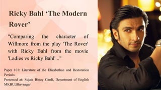 Ricky Bahl ‘The Modern
Rover’
"Comparing the character of
Willmore from the play 'The Rover'
with Ricky Bahl from the movie
'Ladies vs Ricky Bahl'..."
Paper 101: Literature of the Elizabethan and Restoration
Periods
Presented at: Sujata Binoy Gardi, Department of English
MKBU,Bhavnagar
 