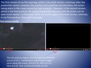 The first version of my film opening, which is the draft version, continues after the
production names, however, the quality is very bad/low and therefore, the action
taking place in the scene cannot be seen properly. However, in the second version,
which is the final product, the quality has greatly improved and the action can be
seen much clearly. Furthermore, there are several gaps in the draft version, whereas,
in my final product, they aren't any gaps.
First Version (Draft)
The two pictures above, show the gap that instantly
occurs at 0:11. Furthermore, these types of gaps
occur along this scene, first at 0:11, then at 0:15,
then at 0:22, then at 0:26 and finally at 0:33.
 