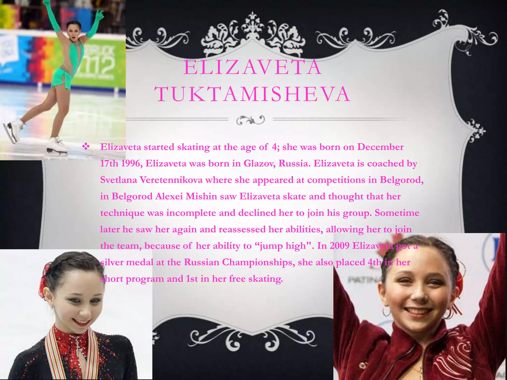 ELIZAVETA
                TUKTAMISHEVA

 Elizaveta started skating at the age of 4; she was born on December
    17th 1996, Elizaveta was born in Glazov, Russia. Elizaveta is coached by
    Svetlana Veretennikova where she appeared at competitions in Belgorod,
    in Belgorod Alexei Mishin saw Elizaveta skate and thought that her
    technique was incomplete and declined her to join his group. Sometime
    later he saw her again and reassessed her abilities, allowing her to join
    the team, because of her ability to “jump high". In 2009 Elizaveta got a
    silver medal at the Russian Championships, she also placed 4th in her
    short program and 1st in her free skating.
 