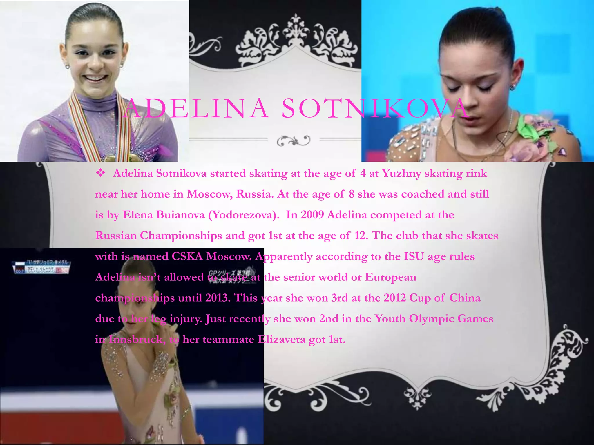 ADELINA SOTNIKOVA

 Adelina Sotnikova started skating at the age of 4 at Yuzhny skating rink
near her home in Moscow, Russia. At the age of 8 she was coached and still
is by Elena Buianova (Yodorezova). In 2009 Adelina competed at the
Russian Championships and got 1st at the age of 12. The club that she skates
with is named CSKA Moscow. Apparently according to the ISU age rules
Adelina isn’t allowed to skate at the senior world or European
championships until 2013. This year she won 3rd at the 2012 Cup of China
due to her leg injury. Just recently she won 2nd in the Youth Olympic Games
in Innsbruck, to her teammate Elizaveta got 1st.
 