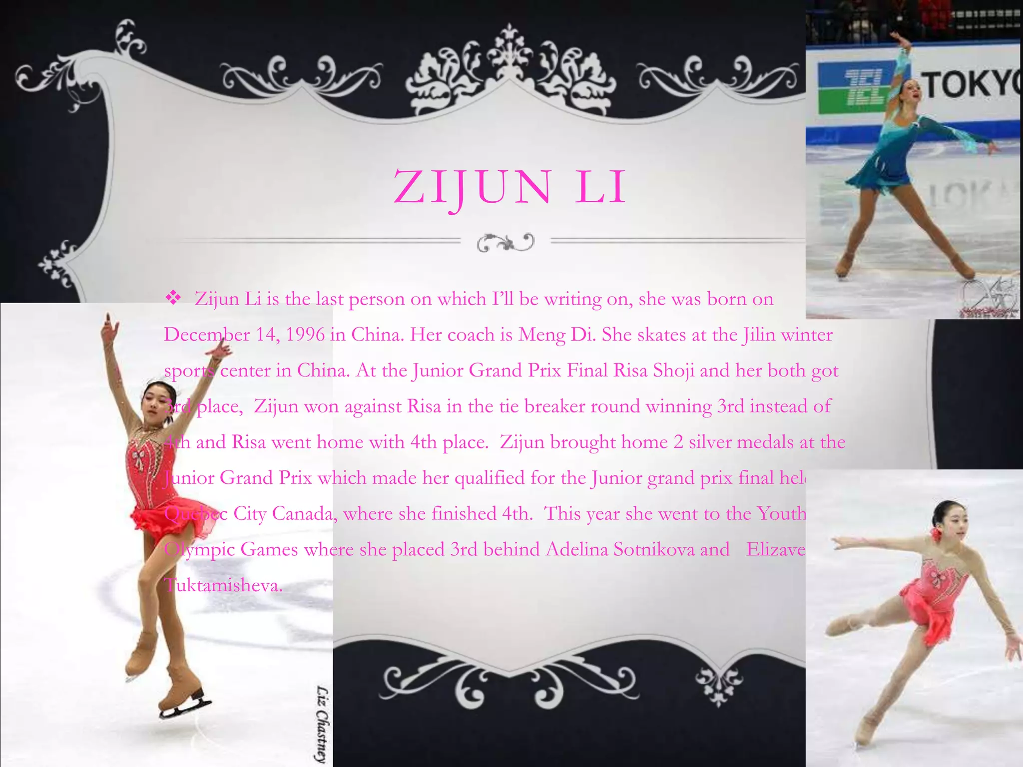 ZIJUN LI

 Zijun Li is the last person on which I’ll be writing on, she was born on
December 14, 1996 in China. Her coach is Meng Di. She skates at the Jilin winter
sports center in China. At the Junior Grand Prix Final Risa Shoji and her both got
3rd place, Zijun won against Risa in the tie breaker round winning 3rd instead of
4th and Risa went home with 4th place. Zijun brought home 2 silver medals at the
Junior Grand Prix which made her qualified for the Junior grand prix final held in
Quebec City Canada, where she finished 4th. This year she went to the Youth
Olympic Games where she placed 3rd behind Adelina Sotnikova and Elizaveta
Tuktamisheva.
 